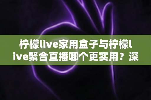 柠檬live家用盒子与柠檬live聚合直播哪个更实用？深度对比帮你选对家庭观影方案