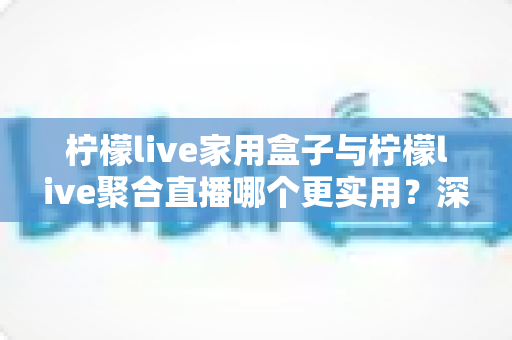柠檬live家用盒子与柠檬live聚合直播哪个更实用？深度对比帮你选对家庭观影方案