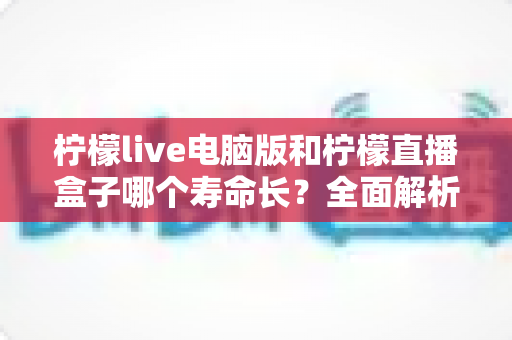 柠檬live电脑版和柠檬直播盒子哪个寿命长?全面解析两款设备的使用寿命与选购指南 柠檬live电脑版和柠檬直播盒子哪个寿命长?全面解析两款设备的使用寿命与选购指南