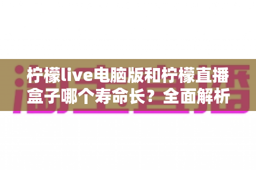 柠檬live电脑版和柠檬直播盒子哪个寿命长?全面解析两款设备的使用寿命与选购指南 柠檬live电脑版和柠檬直播盒子哪个寿命长?全面解析两款设备的使用寿命与选购指南