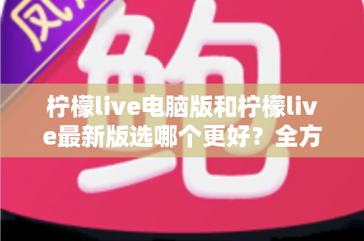 柠檬live电脑版和柠檬live最新版选哪个更好？全方位对比分析助你找到最适合的版本