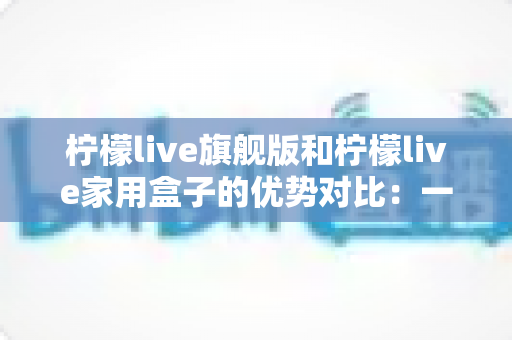 柠檬live旗舰版和柠檬live家用盒子的优势对比：一文读懂如何选对适合自己的电视盒子