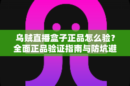 乌贼直播盒子正品怎么验?全面正品验证指南与防坑避雷秘籍 乌贼直播盒子正品怎么验?全面正品验证指南与防坑避雷秘籍