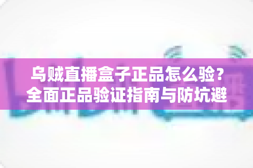 乌贼直播盒子正品怎么验？全面正品验证指南与防坑避雷秘籍
