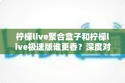 柠檬live聚合盒子和柠檬live极速版谁更香?深度对比分析帮你选出最适合的版本 柠檬live聚合盒子和柠檬live极速版谁更香?深度对比分析帮你选出最适合的版本