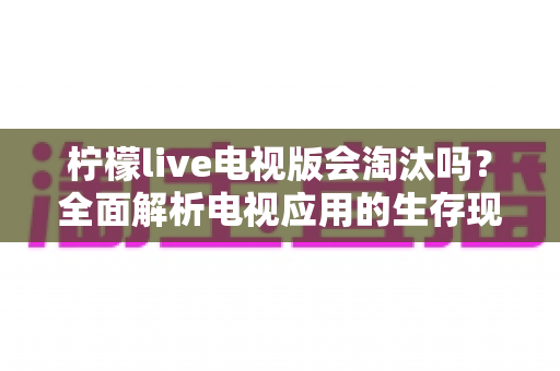 柠檬live电视版会淘汰吗？全面解析电视应用的生存现状与未来走向