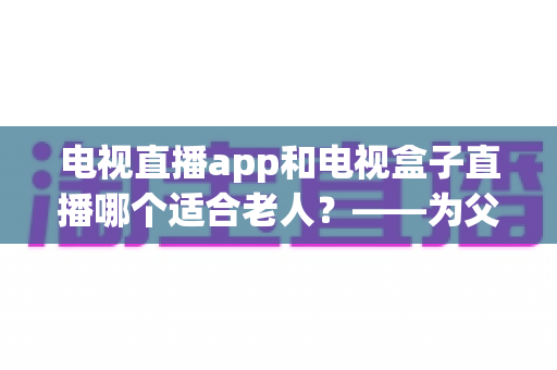电视直播app和电视盒子直播哪个适合老人？——为父母挑选观影方案的实用指南