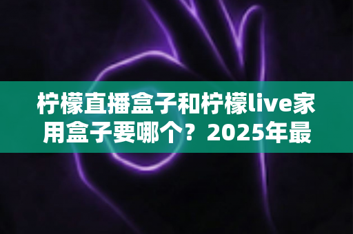 柠檬直播盒子和柠檬live家用盒子要哪个？2025年最全选购指南帮你一次搞懂