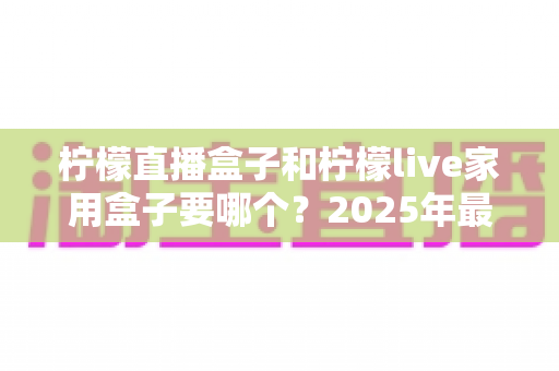 柠檬直播盒子和柠檬live家用盒子要哪个？2025年最全选购指南帮你一次搞懂
