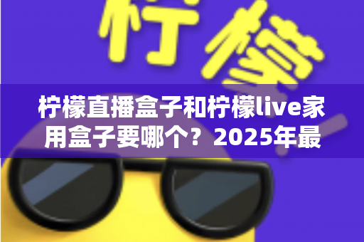 柠檬直播盒子和柠檬live家用盒子要哪个？2025年最全选购指南帮你一次搞懂