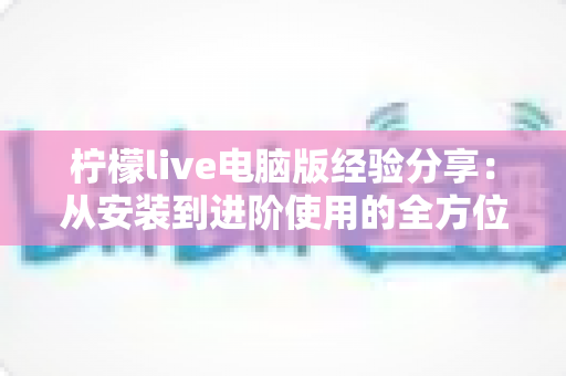 柠檬live电脑版经验分享：从安装到进阶使用的全方位指南，帮你轻松玩转大屏直播体验