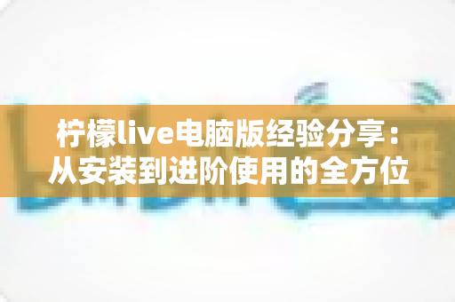 柠檬live电脑版经验分享：从安装到进阶使用的全方位指南，帮你轻松玩转大屏直播体验