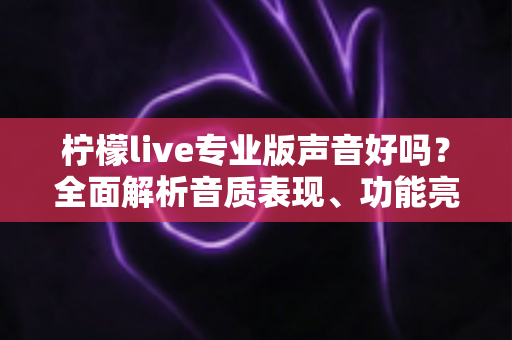 柠檬live专业版声音好吗？全面解析音质表现、功能亮点与真实使用体验