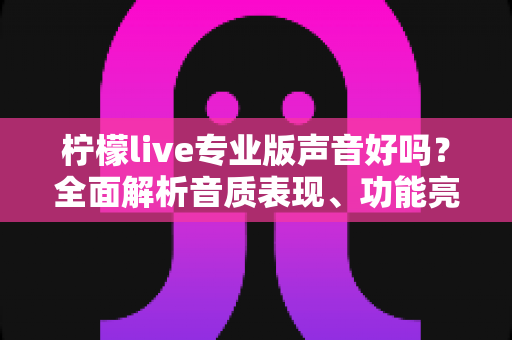 柠檬live专业版声音好吗？全面解析音质表现、功能亮点与真实使用体验