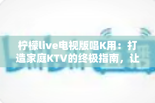 柠檬live电视版唱K用：打造家庭KTV的终极指南，让客厅秒变演唱会现场