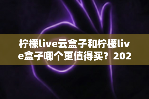 柠檬live云盒子和柠檬live盒子哪个更值得买?2025最全选购对比指南帮你避坑 柠檬live云盒子和柠檬live盒子哪个更值得买?2025最全选购对比指南帮你避坑