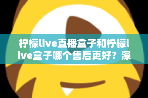 柠檬live直播盒子和柠檬live盒子哪个售后更好？深度对比解析与选购避坑指南