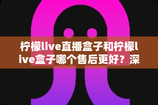 柠檬live直播盒子和柠檬live盒子哪个售后更好？深度对比解析与选购避坑指南
