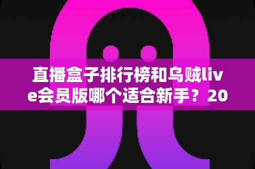 直播盒子排行榜和乌贼live会员版哪个适合新手?2025年新手入门完整指南与选择建议 直播盒子排行榜和乌贼live会员版哪个适合新手?2025年新手入门完整指南与选择建议