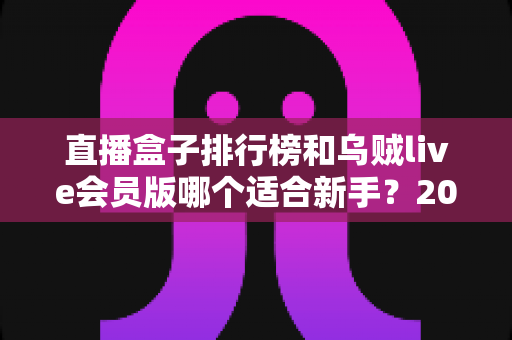 直播盒子排行榜和乌贼live会员版哪个适合新手?2025年新手入门完整指南与选择建议 直播盒子排行榜和乌贼live会员版哪个适合新手?2025年新手入门完整指南与选择建议