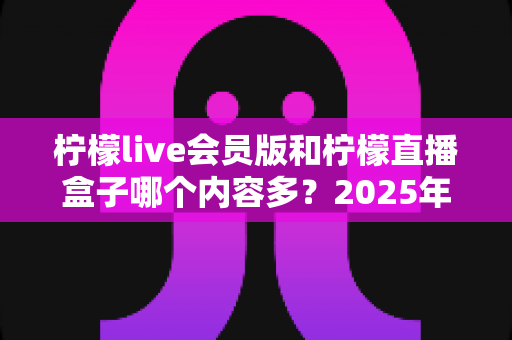 柠檬live会员版和柠檬直播盒子哪个内容多?2025年最全对比解析,帮你一次选对不踩坑 柠檬live会员版和柠檬直播盒子哪个内容多?2025年最全对比解析,帮你一次选对不踩坑
