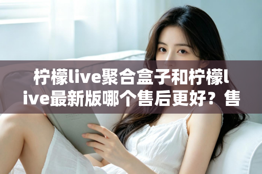 柠檬live聚合盒子和柠檬live最新版哪个售后更好？售后维度全面对比与选购避坑指南