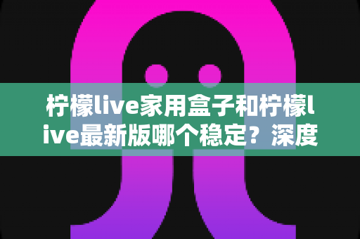 柠檬live家用盒子和柠檬live最新版哪个稳定?深度对比解析助你做出明智选择 柠檬live家用盒子和柠檬live最新版哪个稳定?深度对比解析助你做出明智选择