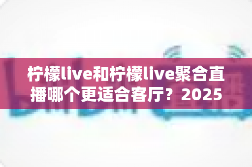 柠檬live和柠檬live聚合直播哪个更适合客厅？2025年客厅大屏观影全方位对比指南