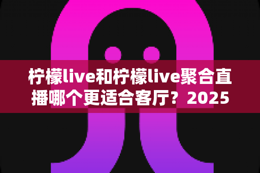 柠檬live和柠檬live聚合直播哪个更适合客厅？2025年客厅大屏观影全方位对比指南