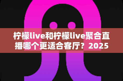 柠檬live和柠檬live聚合直播哪个更适合客厅？2025年客厅大屏观影全方位对比指南