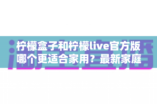 柠檬盒子和柠檬live官方版哪个更适合家用？最新家庭选购对比指南