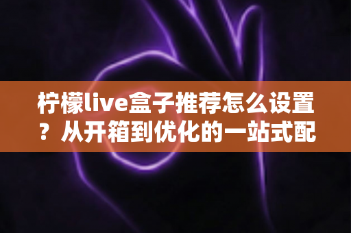 柠檬live盒子推荐怎么设置？从开箱到优化的一站式配置全攻略