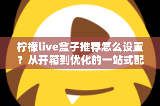 柠檬live盒子推荐怎么设置？从开箱到优化的一站式配置全攻略