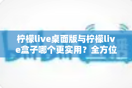 柠檬live桌面版与柠檬live盒子哪个更实用？全方位深度对比评测，帮你选对最适合自己的直播观看工具