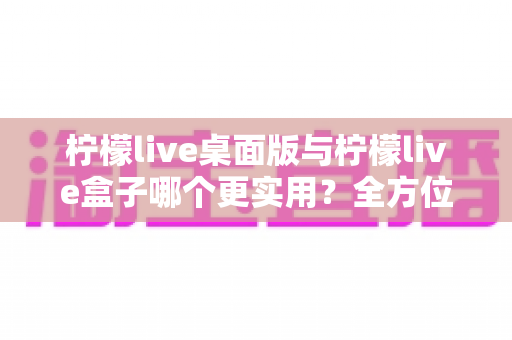 柠檬live桌面版与柠檬live盒子哪个更实用？全方位深度对比评测，帮你选对最适合自己的直播观看工具