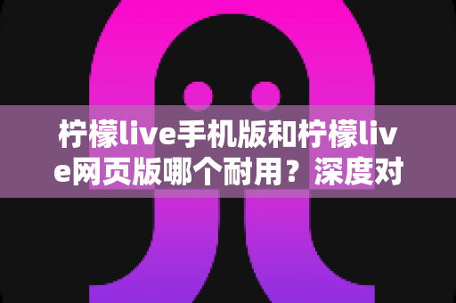 柠檬live手机版和柠檬live网页版哪个耐用?深度对比解析帮你选对版本 柠檬live手机版和柠檬live网页版哪个耐用?深度对比解析帮你选对版本