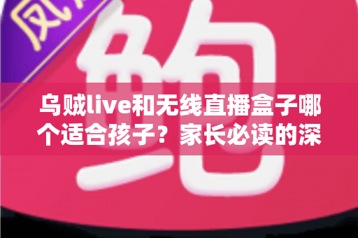 乌贼live和无线直播盒子哪个适合孩子?家长必读的深度对比与选购指南 乌贼live和无线直播盒子哪个适合孩子?家长必读的深度对比与选购指南