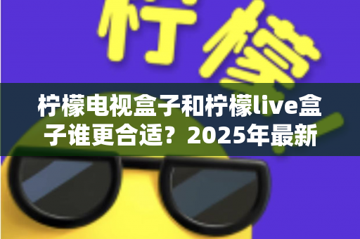 柠檬电视盒子和柠檬live盒子谁更合适?2025年最新全方位对比评测与选购指南 柠檬电视盒子和柠檬live盒子谁更合适?2025年最新全方位对比评测与选购指南