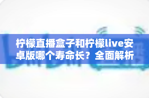 柠檬直播盒子和柠檬live安卓版哪个寿命长？全面解析两款应用使用寿命差异与选择指南