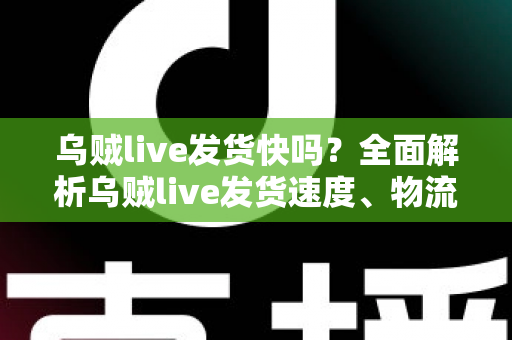 乌贼live发货快吗？全面解析乌贼live发货速度、物流时效与购物避坑指南
