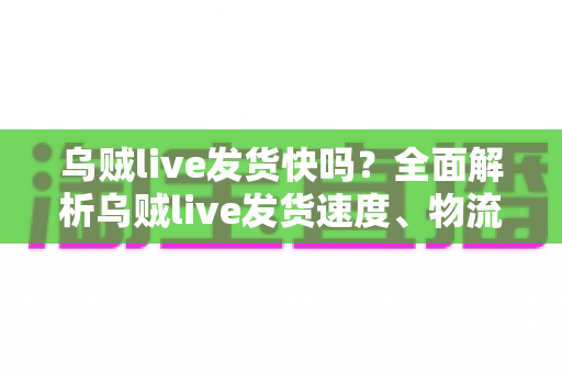 乌贼live发货快吗？全面解析乌贼live发货速度、物流时效与购物避坑指南