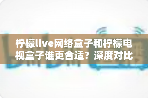 柠檬live网络盒子和柠檬电视盒子谁更合适？深度对比帮你选对不选贵