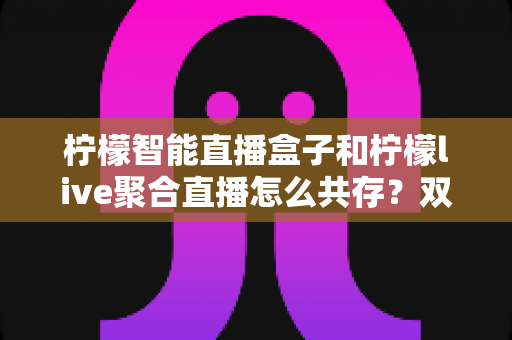 柠檬智能直播盒子和柠檬live聚合直播怎么共存?双端协同使用与优化全攻略 柠檬智能直播盒子和柠檬live聚合直播怎么共存?双端协同使用与优化全攻略