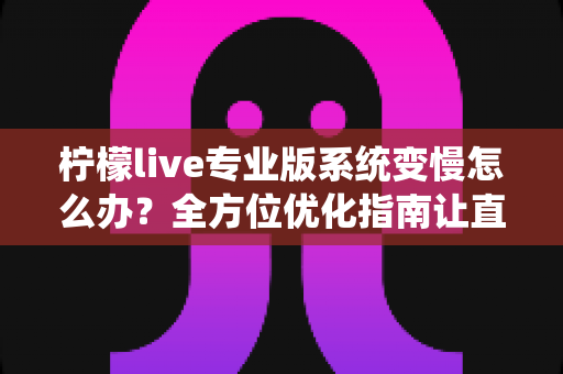 柠檬live专业版系统变慢怎么办？全方位优化指南让直播流畅如初