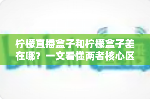 柠檬直播盒子和柠檬盒子差在哪？一文看懂两者核心区别，选对工具不踩坑