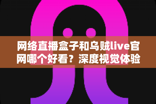 网络直播盒子和乌贼live官网哪个好看？深度视觉体验对比全解析
