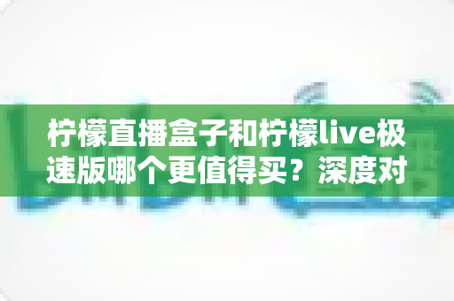 柠檬直播盒子和柠檬live极速版哪个更值得买?深度对比评测帮你选对不选贵 柠檬直播盒子和柠檬live极速版哪个更值得买?深度对比评测帮你选对不选贵