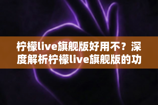柠檬live旗舰版好用不？深度解析柠檬live旗舰版的功能、优缺点与真实使用体验