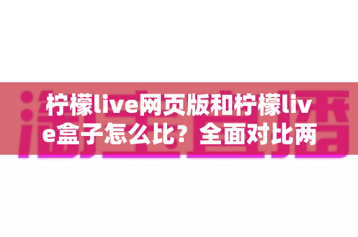 柠檬live网页版和柠檬live盒子怎么比？全面对比两大版本差异，帮你找到最合适的观看方式