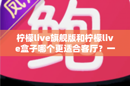 柠檬live旗舰版和柠檬live盒子哪个更适合客厅？一篇文章帮你彻底搞懂选购难题